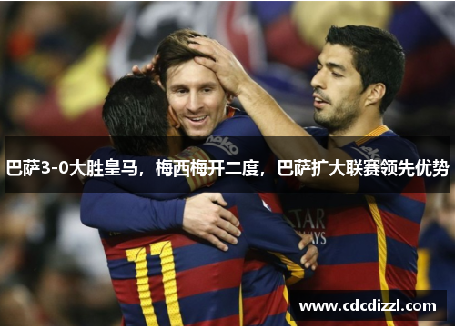 巴萨3-0大胜皇马，梅西梅开二度，巴萨扩大联赛领先优势