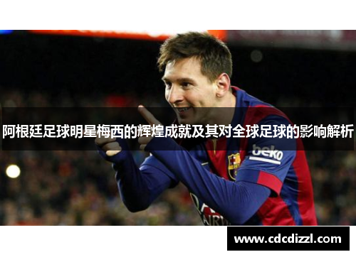 阿根廷足球明星梅西的辉煌成就及其对全球足球的影响解析